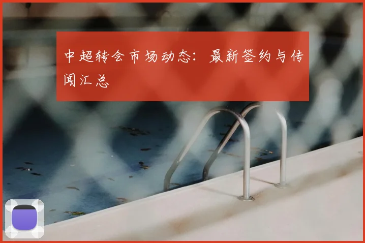 中超转会市场动态：最新签约与传闻汇总