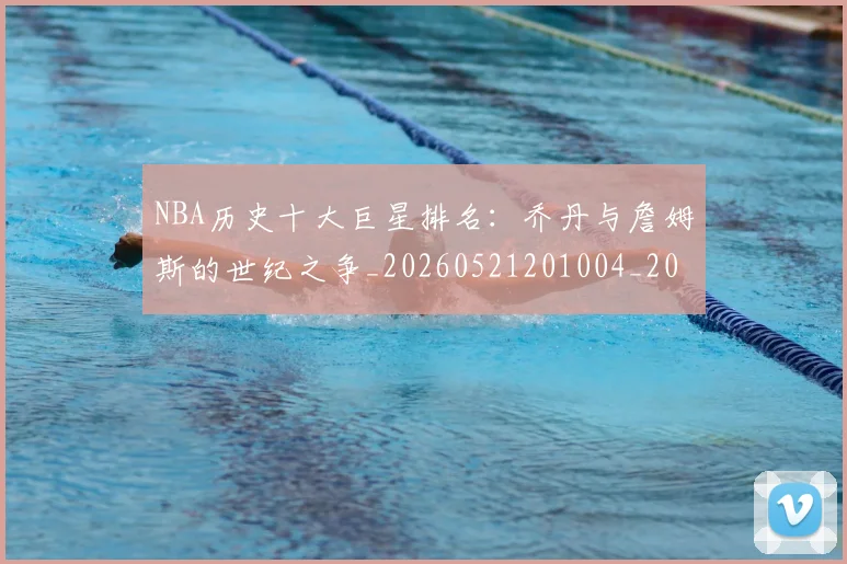 NBA历史十大巨星排名:乔丹与詹姆斯的世纪之争_20260521201004_20260702045217
