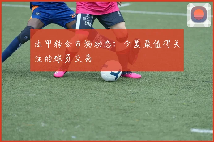 法甲转会市场动态：今夏最值得关注的球员交易