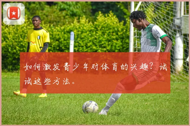 如何激发青少年对体育的兴趣？试试这些方法。