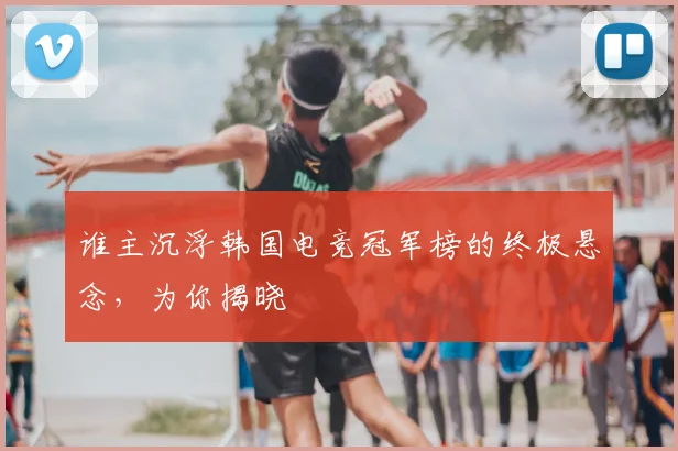 谁主沉浮韩国电竞冠军榜的终极悬念,为你揭晓