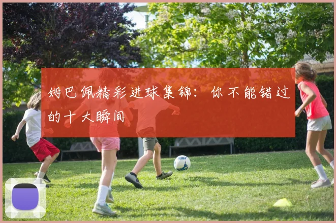姆巴佩精彩进球集锦：你不能错过的十大瞬间