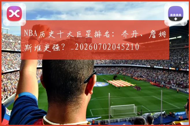 NBA历史十大巨星排名：乔丹、詹姆斯谁更强？_20260702045210