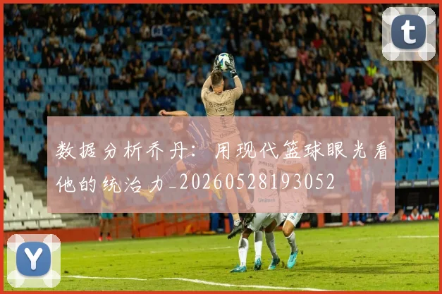 数据分析乔丹：用现代篮球眼光看他的统治力_20260528193052