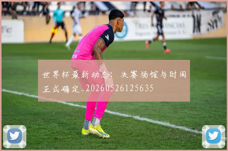 世界杯最新动态:决赛场馆与时间正式确定_20260526125635