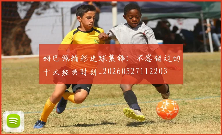 姆巴佩精彩进球集锦：不容错过的十大经典时刻_20260527112203