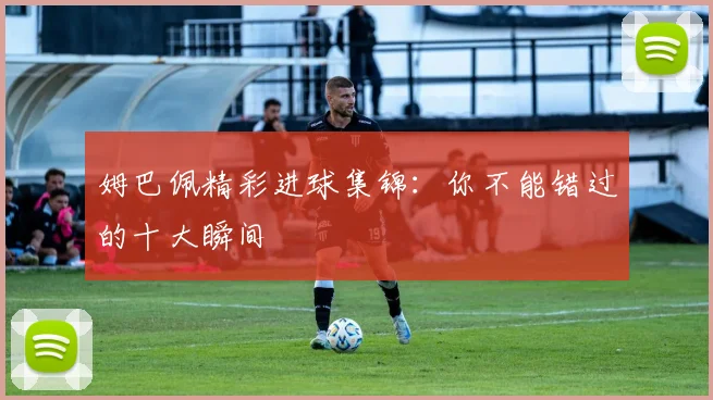 姆巴佩精彩进球集锦:你不能错过的十大瞬间