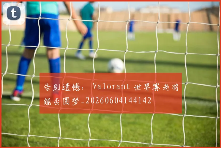 告别遗憾， Valorant 世界赛老将能否圆梦_20260604144142