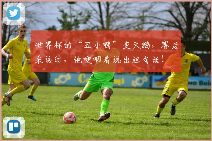 世界杯的“丑小鸭”变天鹅，赛后采访时，他哽咽着说出这句话！