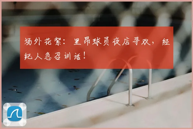 场外花絮：里昂球员夜店寻欢，经纪人急召训话！