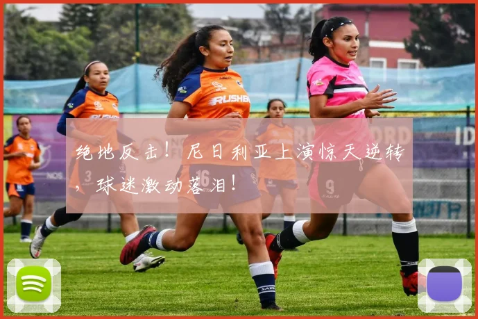 绝地反击！尼日利亚上演惊天逆转，球迷激动落泪！