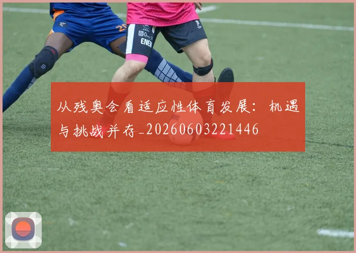 从残奥会看适应性体育发展:机遇与挑战并存_20260603221446