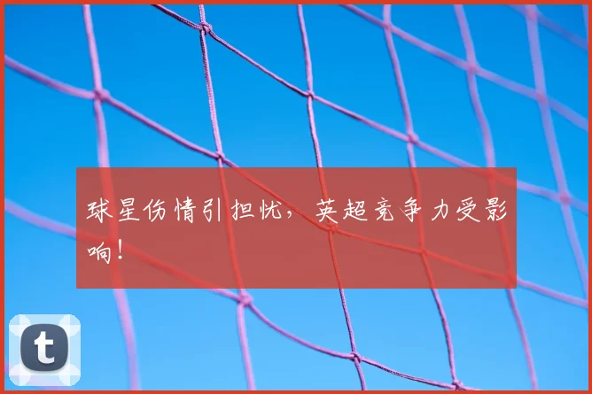 球星伤情引担忧，英超竞争力受影响！