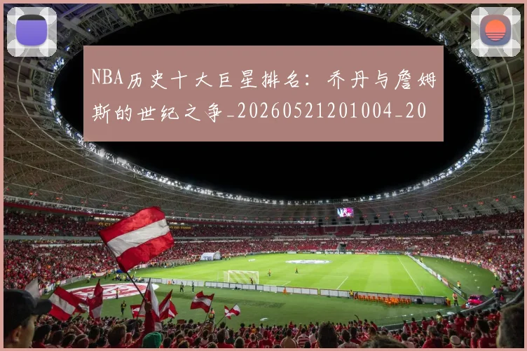 NBA历史十大巨星排名：乔丹与詹姆斯的世纪之争_20260521201004_20260702045217