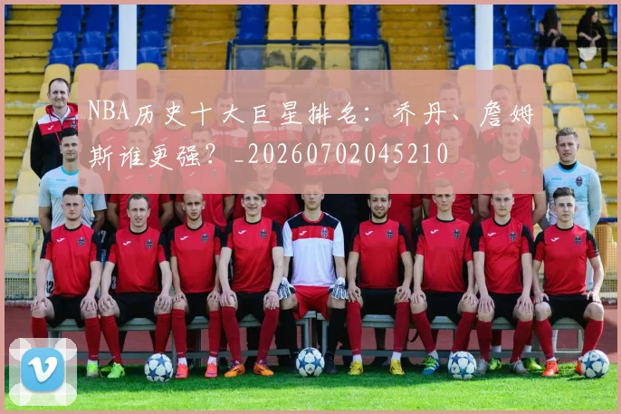 NBA历史十大巨星排名:乔丹、詹姆斯谁更强?_20260702045210