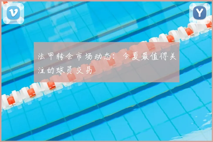 法甲转会市场动态：今夏最值得关注的球员交易