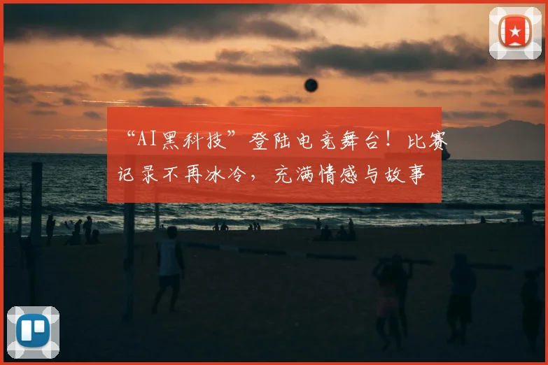 “AI黑科技”登陆电竞舞台！比赛记录不再冰冷，充满情感与故事