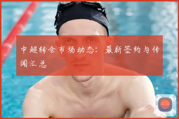 中超转会市场动态：最新签约与传闻汇总